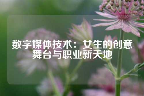 数字媒体技术：女生的创意舞台与职业新天地