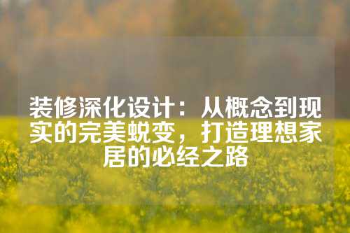 装修深化设计：从概念到现实的完美蜕变，打造理想家居的必经之路