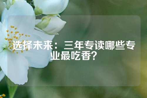 选择未来：三年专读哪些专业最吃香？