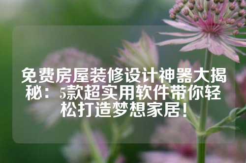 免费房屋装修设计神器大揭秘：5款超实用软件带你轻松打造梦想家居！