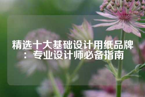 精选十大基础设计用纸品牌：专业设计师必备指南