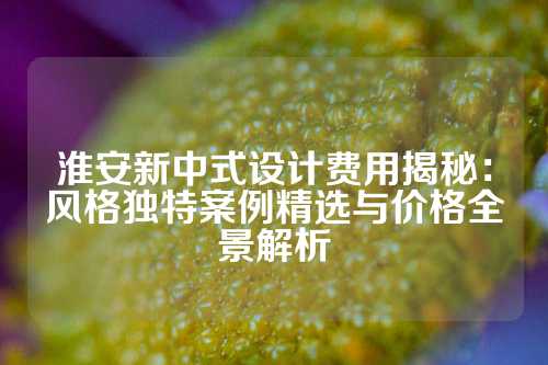 淮安新中式设计费用揭秘：风格独特案例精选与价格全景解析