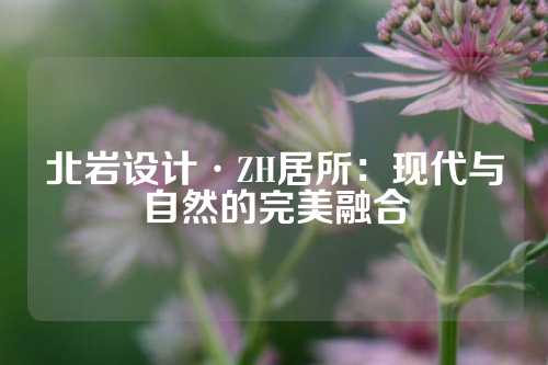 北岩设计·ZH居所：现代与自然的完美融合