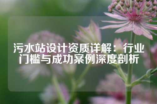 污水站设计资质详解：行业门槛与成功案例深度剖析