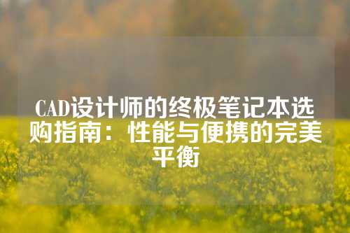 CAD设计师的终极笔记本选购指南：性能与便携的完美平衡