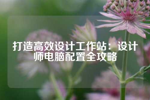 打造高效设计工作站：设计师电脑配置全攻略