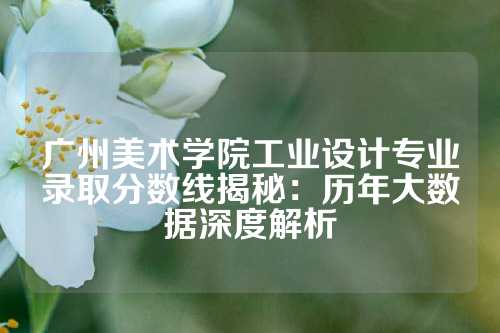 广州美术学院工业设计专业录取分数线揭秘：历年大数据深度解析